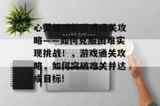 心灵触动的游戏通关攻略——如何克服困难实现挑战！，游戏通关攻略，如何突破难关并达成目标!