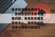 安卓辰龙捕鱼游戏中心,游戏背后的法律与道德问题,安卓辰龙捕鱼游戏中心,游戏背后的法律与道德问题探讨 安卓辰龙捕鱼游戏中心,游戏背后的法律与道德问题,安卓辰龙捕鱼游戏中心,游戏背后的法律与道德问题探讨