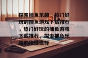 探索捕鱼乐趣，热门好玩的捕鱼游戏下载推荐，热门好玩的捕鱼游戏下载推荐，探索捕鱼乐趣的绝佳选择