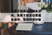 免费下载赢话费捕鱼游戏，免费下载赢话费捕鱼游戏，警惕网络诈骗行为。