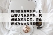 杭州捕鱼游戏公司，行业现状与发展前景，杭州捕鱼游戏公司，行业现状及未来发展趋势