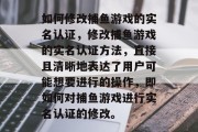如何修改捕鱼游戏的实名认证，修改捕鱼游戏的实名认证方法，直接且清晰地表达了用户可能想要进行的操作，即如何对捕鱼游戏进行实名认证的修改。