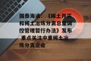 国泰海通：《稀土开采和稀土冶炼分离总量调控管理暂行办法》发布 重点关注中重稀土冶炼分离企业