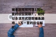 捕鱼游戏如何以1万一套的价位获取？，如何以合法方式获取捕鱼游戏，1万一套的价位解析