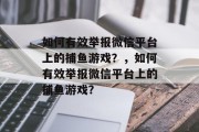 如何有效举报微信平台上的捕鱼游戏?,如何有效举报微信平台上的捕鱼游戏? 如何有效举报微信平台上的捕鱼游戏?,如何有效举报微信平台上的捕鱼游戏?