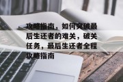攻略指南，如何突破最后生还者的难关，破关任务，最后生还者全程攻略指南
