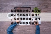 探索捕鱼游戏,有没有让人感到爽快的软件?,探索捕鱼游戏,寻找让人感到爽快的软件 探索捕鱼游戏,有没有让人感到爽快的软件?,探索捕鱼游戏,寻找让人感到爽快的软件