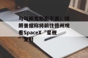 与马斯克形影不离！特朗普据称将前往德州观看SpaceX“星舰”发射