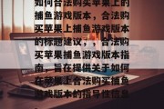 如何合法购买苹果上的捕鱼游戏版本,合法购买苹果上捕鱼游戏版本的标题建议,,合法购买苹果捕鱼游戏版本指南,旨在提供关于如何在苹果上合法购买捕鱼游戏版本的指导性信息。 如何合法购买苹果上的捕鱼游戏版本,合法购买苹果上捕鱼游戏版本的标题建议,,合法购买苹果捕鱼游戏版本指南,旨在提供关于如何在苹果上合法购买捕鱼游戏版本的指导性信息。
