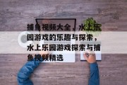 捕鱼视频大全，水上乐园游戏的乐趣与探索，水上乐园游戏探索与捕鱼视频精选