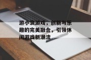 游小浪游戏，创新与乐趣的完美融合，引领休闲游戏新潮流