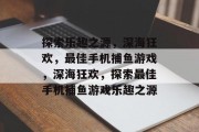 探索乐趣之源,深海狂欢,最佳手机捕鱼游戏,深海狂欢,探索最佳手机捕鱼游戏乐趣之源 探索乐趣之源,深海狂欢,最佳手机捕鱼游戏,深海狂欢,探索最佳手机捕鱼游戏乐趣之源