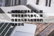 能赚钱的捕鱼游戏,如何理性看待与参与,理性看待与参与能赚钱的捕鱼游戏 能赚钱的捕鱼游戏,如何理性看待与参与,理性看待与参与能赚钱的捕鱼游戏