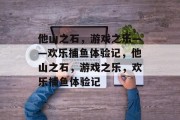 他山之石,游戏之乐——欢乐捕鱼体验记,他山之石,游戏之乐,欢乐捕鱼体验记 他山之石,游戏之乐——欢乐捕鱼体验记,他山之石,游戏之乐,欢乐捕鱼体验记