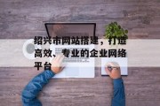 绍兴市网站搭建，打造高效、专业的企业网络平台