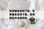 免费捕鱼游戏下载,免费捕鱼游戏下载,警惕潜在的法律风险 免费捕鱼游戏下载,免费捕鱼游戏下载,警惕潜在的法律风险