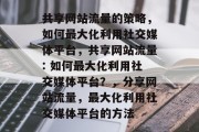 共享网站流量的策略,如何最大化利用社交媒体平台,共享网站流量: 如何最大化利用社交媒体平台?,分享网站流量,最大化利用社交媒体平台的方法 共享网站流量的策略,如何最大化利用社交媒体平台,共享网站流量: 如何最大化利用社交媒体平台?,分享网站流量,最大化利用社交媒体平台的方法