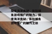 探索海洋奥秘,体验捕鱼游戏推广的魅力,探索海洋奥秘,体验捕鱼游戏推广的魅力之旅 探索海洋奥秘,体验捕鱼游戏推广的魅力,探索海洋奥秘,体验捕鱼游戏推广的魅力之旅