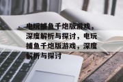 电玩捕鱼千炮版游戏,深度解析与探讨,电玩捕鱼千炮版游戏,深度解析与探讨 电玩捕鱼千炮版游戏,深度解析与探讨,电玩捕鱼千炮版游戏,深度解析与探讨