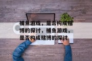 捕鱼游戏,是否构成赌博的探讨,捕鱼游戏,是否构成赌博的探讨 捕鱼游戏,是否构成赌博的探讨,捕鱼游戏,是否构成赌博的探讨