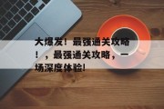 大爆发!最强通关攻略!,最强通关攻略,一场深度体验! 大爆发!最强通关攻略!,最强通关攻略,一场深度体验!
