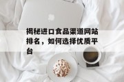 揭秘进口食品渠道网站排名，如何选择优质平台