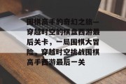 围棋高手的奇幻之旅—穿越时空的棋盘西游最后关卡,一局围棋大冒险,穿越时空挑战围棋高手西游最后一关