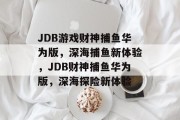 JDB游戏财神捕鱼华为版,深海捕鱼新体验,JDB财神捕鱼华为版,深海探险新体验 JDB游戏财神捕鱼华为版,深海捕鱼新体验,JDB财神捕鱼华为版,深海探险新体验