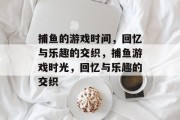 捕鱼的游戏时间,回忆与乐趣的交织,捕鱼游戏时光,回忆与乐趣的交织 捕鱼的游戏时间,回忆与乐趣的交织,捕鱼游戏时光,回忆与乐趣的交织