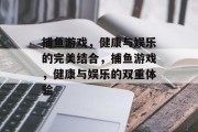 捕鱼游戏,健康与娱乐的完美结合,捕鱼游戏,健康与娱乐的双重体验 捕鱼游戏,健康与娱乐的完美结合,捕鱼游戏,健康与娱乐的双重体验