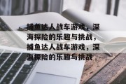 捕鱼达人战车游戏，深海探险的乐趣与挑战，捕鱼达人战车游戏，深海探险的乐趣与挑战