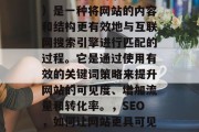 SEO(搜索引擎优化)是一种将网站的内容和结构更有效地与互联网搜索引擎进行匹配的过程。它是通过使用有效的关键词策略来提升网站的可见度、增加流量和转化率。,SEO,如何让网站更具可见度、流量及转化? SEO(搜索引擎优化)是一种将网站的内容和结构更有效地与互联网搜索引擎进行匹配的过程。它是通过使用有效的关键词策略来提升网站的可见度、增加流量和转化率。,SEO,如何让网站更具可见度、流量及转化?