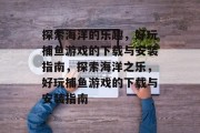探索海洋的乐趣，好玩捕鱼游戏的下载与安装指南，探索海洋之乐，好玩捕鱼游戏的下载与安装指南