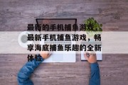 最新的手机捕鱼游戏,最新手机捕鱼游戏,畅享海底捕鱼乐趣的全新体验 最新的手机捕鱼游戏,最新手机捕鱼游戏,畅享海底捕鱼乐趣的全新体验