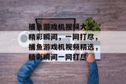 捕鱼游戏机视频大全，精彩瞬间，一网打尽，捕鱼游戏机视频精选，精彩瞬间一网打尽