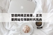 塑造网络正能量，正流量网站引领新时代风尚