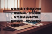 反恐狙击王者通关攻略，精准瞄准、智慧运用，反恐狙击高手攻略，精准瞄准、智慧运用实战指导