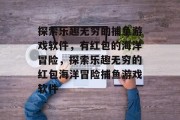 探索乐趣无穷的捕鱼游戏软件,有红包的海洋冒险,探索乐趣无穷的红包海洋冒险捕鱼游戏软件 探索乐趣无穷的捕鱼游戏软件,有红包的海洋冒险,探索乐趣无穷的红包海洋冒险捕鱼游戏软件