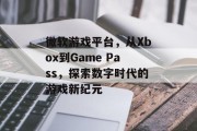 微软游戏平台，从Xbox到Game Pass，探索数字时代的游戏新纪元