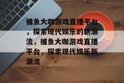 捕鱼大咖游戏直播平台,探索现代娱乐的新潮流,捕鱼大咖游戏直播平台,探索现代娱乐新潮流 捕鱼大咖游戏直播平台,探索现代娱乐的新潮流,捕鱼大咖游戏直播平台,探索现代娱乐新潮流