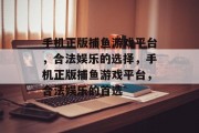 手机正版捕鱼游戏平台,合法娱乐的选择,手机正版捕鱼游戏平台,合法娱乐的首选 手机正版捕鱼游戏平台,合法娱乐的选择,手机正版捕鱼游戏平台,合法娱乐的首选