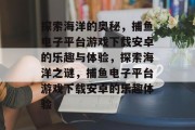 探索海洋的奥秘，捕鱼电子平台游戏下载安卓的乐趣与体验，探索海洋之谜，捕鱼电子平台游戏下载安卓的乐趣体验