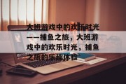 大班游戏中的欢乐时光——捕鱼之旅，大班游戏中的欢乐时光，捕鱼之旅的乐趣体验