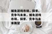 捕鱼游戏市场,探索、竞争与未来,捕鱼游戏市场,探索、竞争与未来展望 捕鱼游戏市场,探索、竞争与未来,捕鱼游戏市场,探索、竞争与未来展望