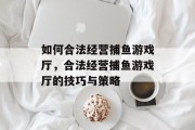 如何合法经营捕鱼游戏厅,合法经营捕鱼游戏厅的技巧与策略 如何合法经营捕鱼游戏厅,合法经营捕鱼游戏厅的技巧与策略