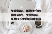 免费畅玩,乐趣无穷的捕鱼游戏,免费畅玩,乐趣无穷的海洋捕鱼游戏 免费畅玩,乐趣无穷的捕鱼游戏,免费畅玩,乐趣无穷的海洋捕鱼游戏
