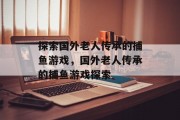 探索国外老人传承的捕鱼游戏,国外老人传承的捕鱼游戏探索 探索国外老人传承的捕鱼游戏,国外老人传承的捕鱼游戏探索