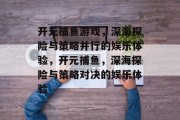 开元捕鱼游戏,深海探险与策略并行的娱乐体验,开元捕鱼,深海探险与策略对决的娱乐体验 开元捕鱼游戏,深海探险与策略并行的娱乐体验,开元捕鱼,深海探险与策略对决的娱乐体验