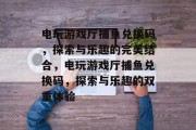 电玩游戏厅捕鱼兑换码,探索与乐趣的完美结合,电玩游戏厅捕鱼兑换码,探索与乐趣的双重体验 电玩游戏厅捕鱼兑换码,探索与乐趣的完美结合,电玩游戏厅捕鱼兑换码,探索与乐趣的双重体验