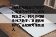 网络游戏捕鱼技巧教学,掌握这些技巧,成为捕鱼达人,网络游戏捕鱼技巧教学,掌握这些技巧,轻松成为捕鱼达人 网络游戏捕鱼技巧教学,掌握这些技巧,成为捕鱼达人,网络游戏捕鱼技巧教学,掌握这些技巧,轻松成为捕鱼达人